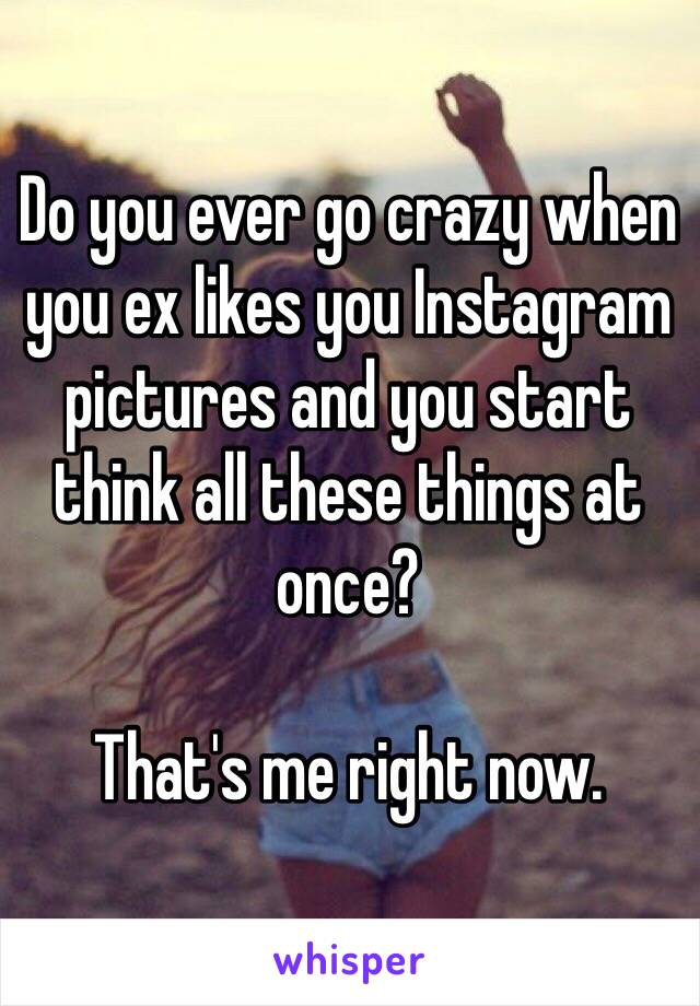 Do you ever go crazy when you ex likes you Instagram pictures and you start think all these things at once?

That's me right now.