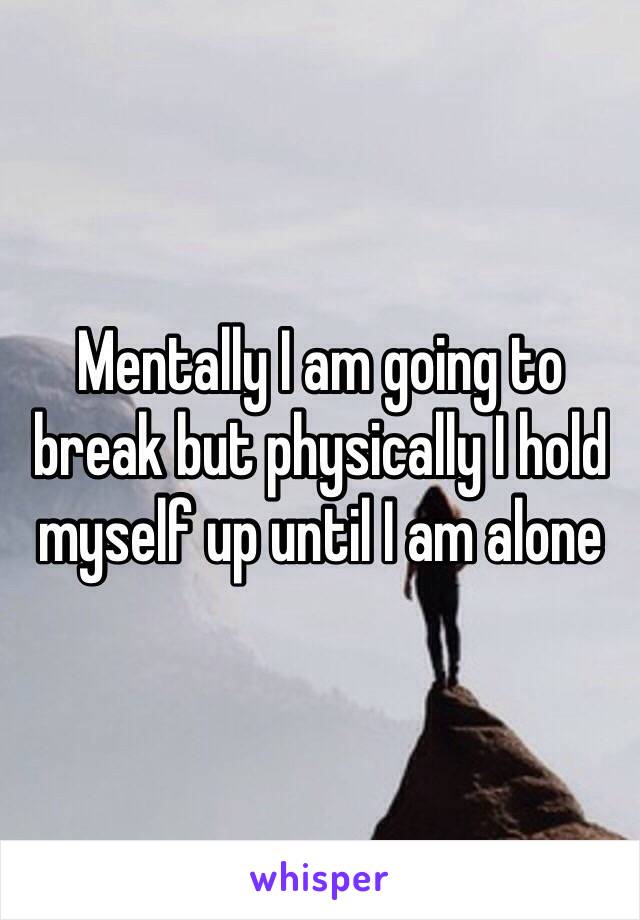 Mentally I am going to break but physically I hold myself up until I am alone