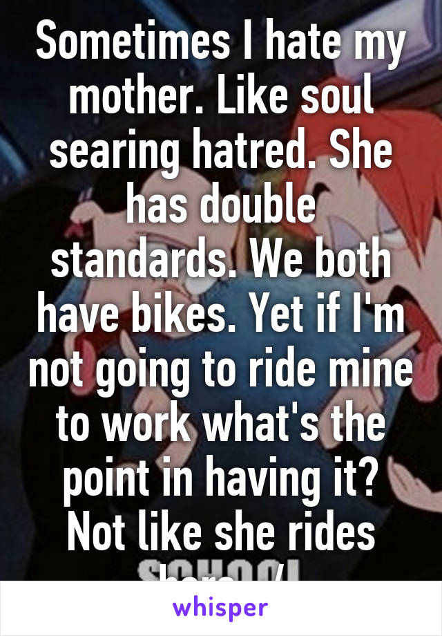 Sometimes I hate my mother. Like soul searing hatred. She has double standards. We both have bikes. Yet if I'm not going to ride mine to work what's the point in having it? Not like she rides hers. :/