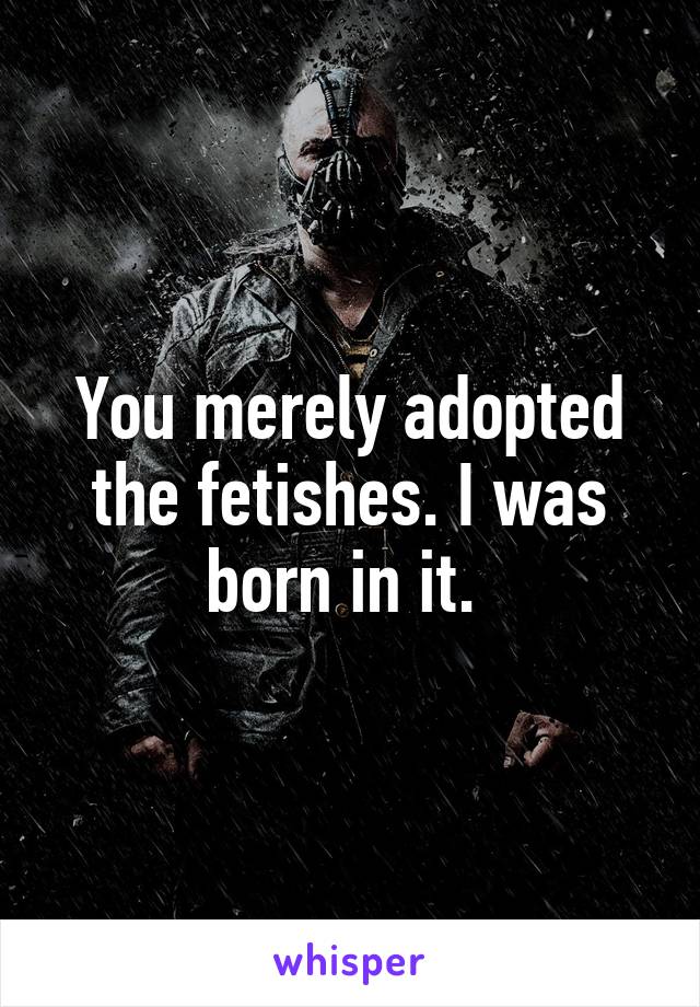 You merely adopted the fetishes. I was born in it. 