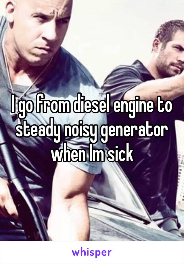 I go from diesel engine to steady noisy generator when Im sick