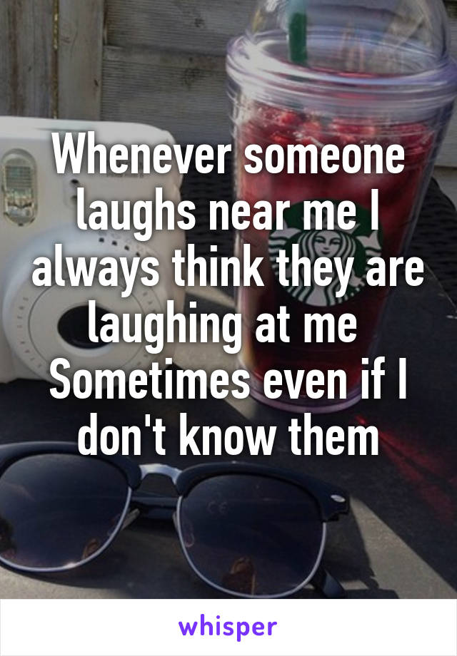 Whenever someone laughs near me I always think they are laughing at me 
Sometimes even if I don't know them
