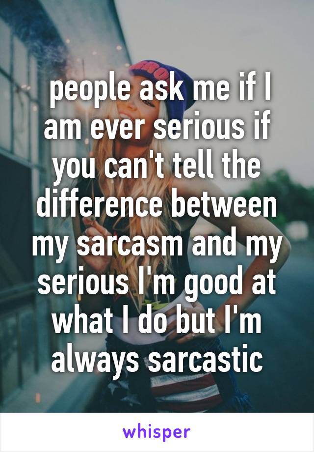  people ask me if I am ever serious if you can't tell the difference between my sarcasm and my serious I'm good at what I do but I'm always sarcastic