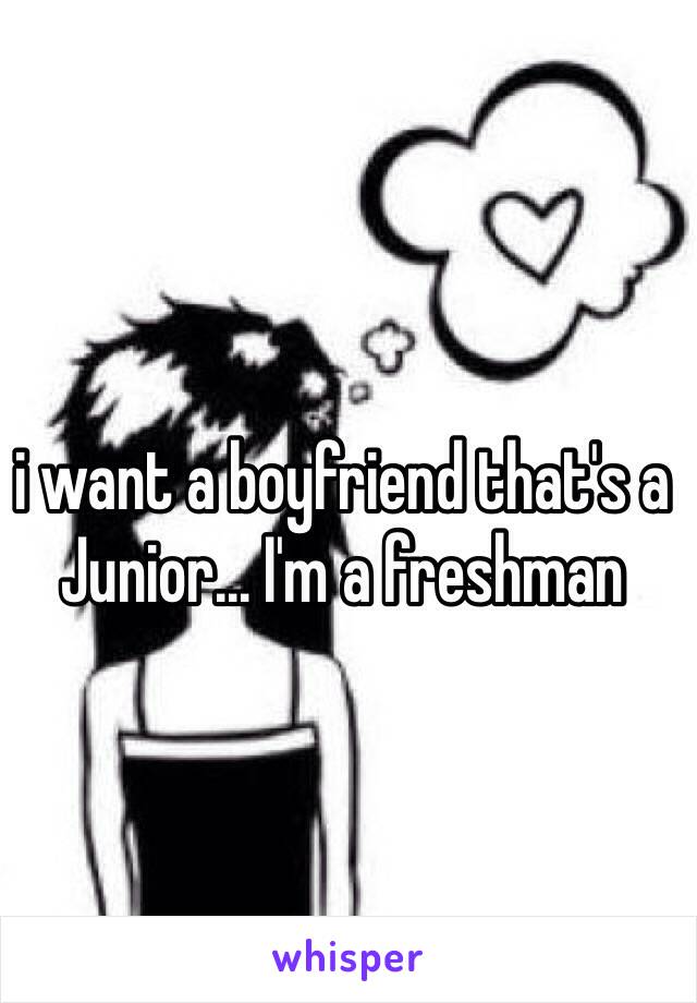 i want a boyfriend that's a Junior... I'm a freshman 