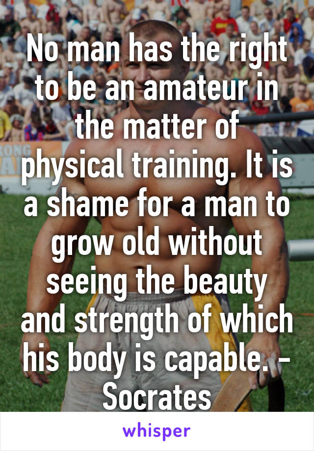 No man has the right to be an amateur in the matter of physical training. It is a shame for a man to grow old without seeing the beauty and strength of which his body is capable. - Socrates