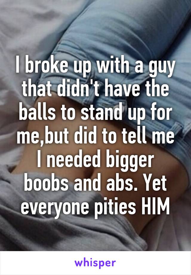 I broke up with a guy that didn't have the balls to stand up for me,but did to tell me I needed bigger boobs and abs. Yet everyone pities HIM