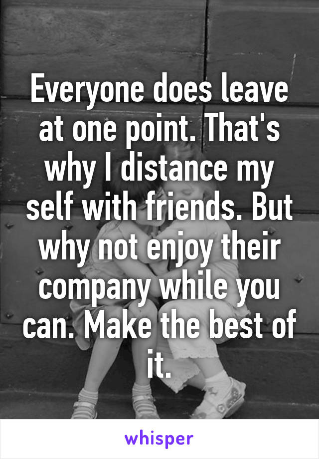 Everyone does leave at one point. That's why I distance my self with friends. But why not enjoy their company while you can. Make the best of it.