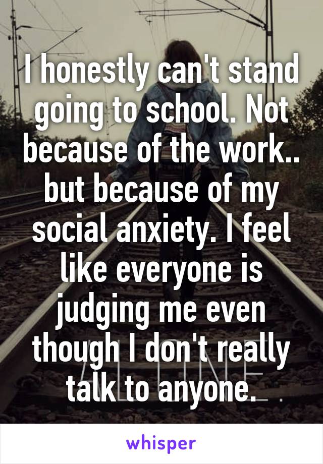 I honestly can't stand going to school. Not because of the work.. but because of my social anxiety. I feel like everyone is judging me even though I don't really talk to anyone.