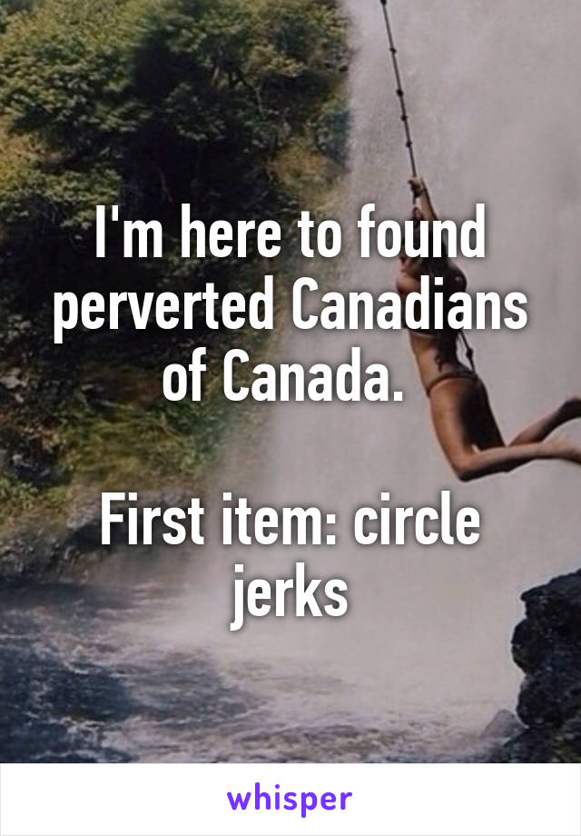 I'm here to found perverted Canadians of Canada. 

First item: circle jerks