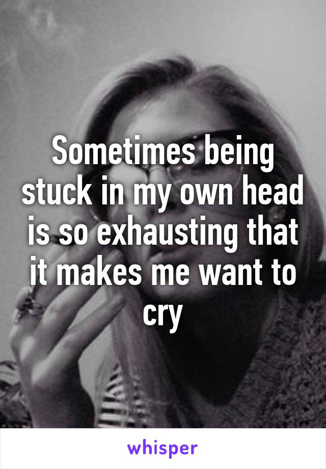 Sometimes being stuck in my own head is so exhausting that it makes me want to cry