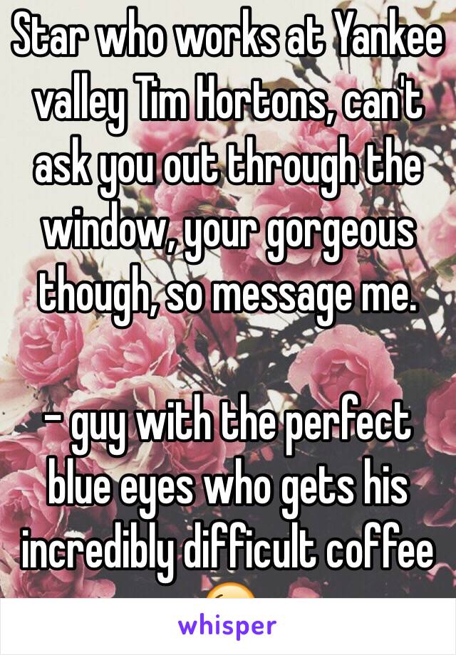 Star who works at Yankee valley Tim Hortons, can't ask you out through the window, your gorgeous though, so message me.

- guy with the perfect blue eyes who gets his incredibly difficult coffee 😘