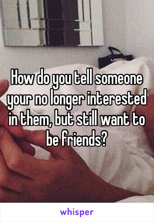 How do you tell someone your no longer interested in them, but still want to be friends?