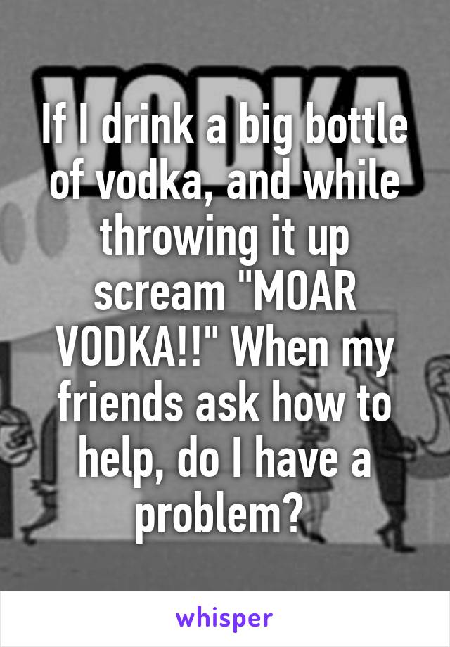 If I drink a big bottle of vodka, and while throwing it up scream "MOAR VODKA!!" When my friends ask how to help, do I have a problem? 