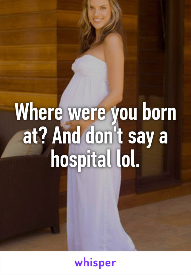 Where were you born at? And don't say a hospital lol.