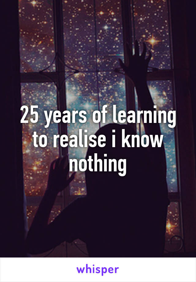 25 years of learning to realise i know nothing