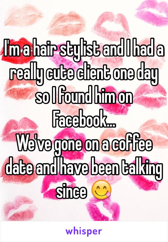 I'm a hair stylist and I had a really cute client one day so I found him on Facebook...
We've gone on a coffee date and have been talking since 😋