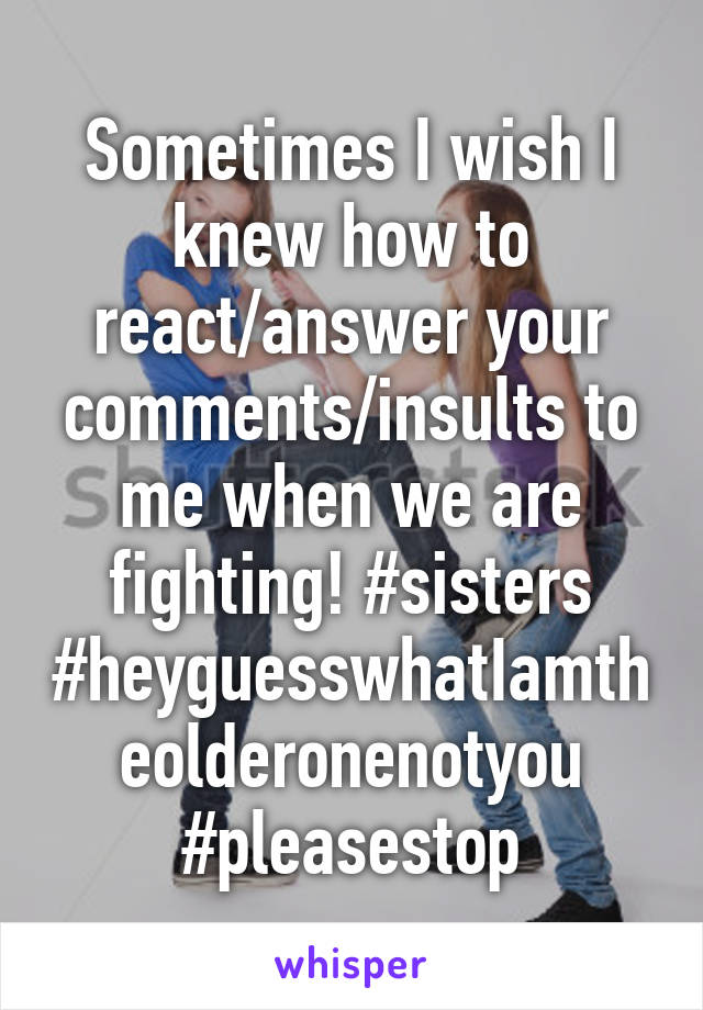 Sometimes I wish I knew how to react/answer your comments/insults to me when we are fighting! #sisters #heyguesswhatIamtheolderonenotyou #pleasestop