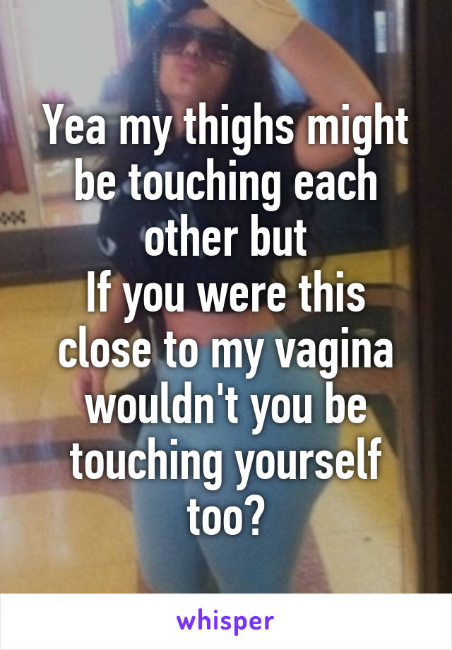 Yea my thighs might be touching each other but
If you were this close to my vagina wouldn't you be touching yourself too?