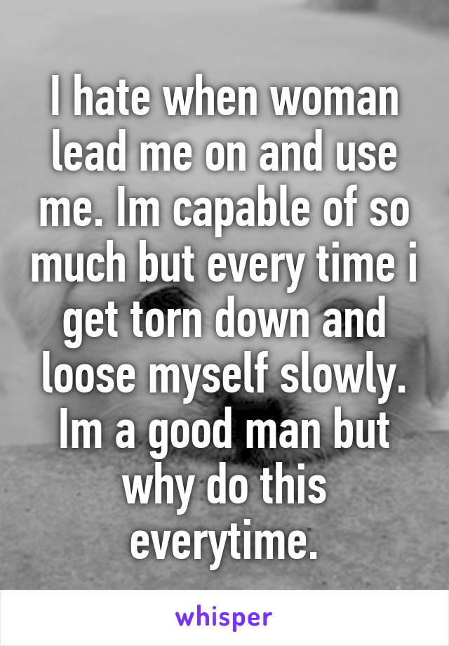 I hate when woman lead me on and use me. Im capable of so much but every time i get torn down and loose myself slowly. Im a good man but why do this everytime.