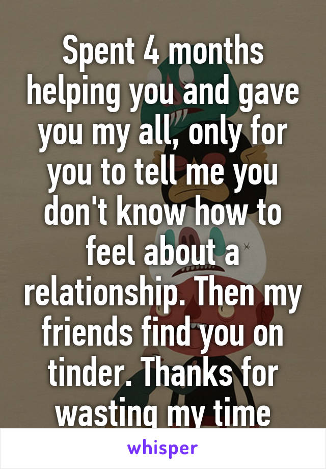 Spent 4 months helping you and gave you my all, only for you to tell me you don't know how to feel about a relationship. Then my friends find you on tinder. Thanks for wasting my time