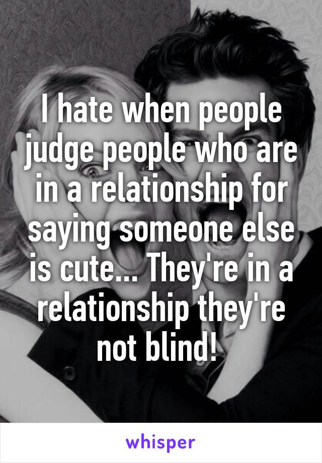 I hate when people judge people who are in a relationship for saying someone else is cute... They're in a relationship they're not blind! 