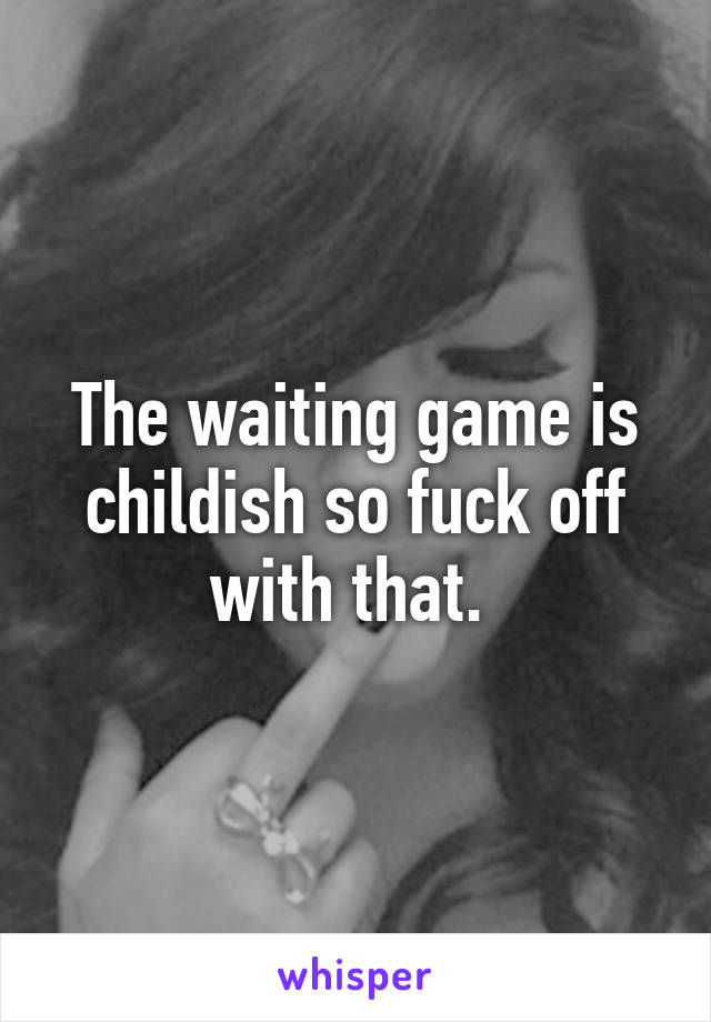 The waiting game is childish so fuck off with that. 