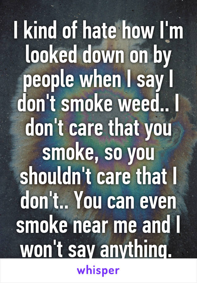 I kind of hate how I'm looked down on by people when I say I don't smoke weed.. I don't care that you smoke, so you shouldn't care that I don't.. You can even smoke near me and I won't say anything. 