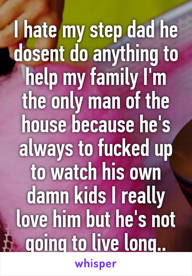 I hate my step dad he dosent do anything to help my family I'm the only man of the house because he's always to fucked up to watch his own damn kids I really love him but he's not going to live long..