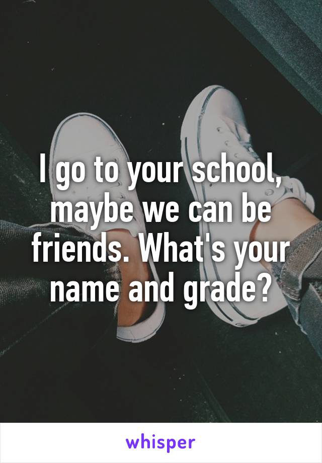 I go to your school, maybe we can be friends. What's your name and grade?