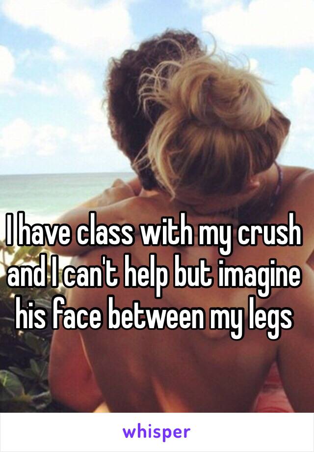 I have class with my crush and I can't help but imagine his face between my legs 