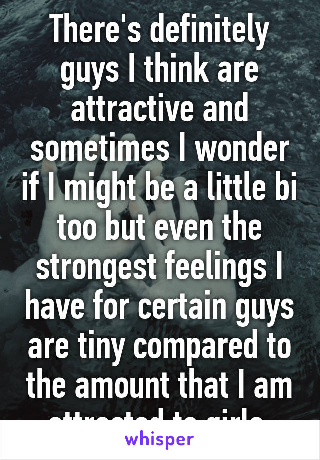 There's definitely guys I think are attractive and sometimes I wonder if I might be a little bi too but even the strongest feelings I have for certain guys are tiny compared to the amount that I am attracted to girls.