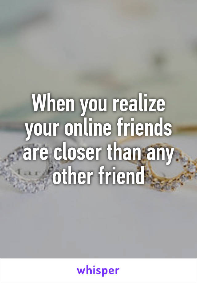 When you realize your online friends are closer than any other friend