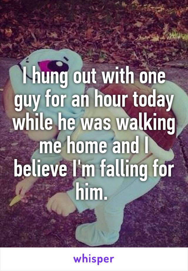 I hung out with one guy for an hour today while he was walking me home and I believe I'm falling for him. 