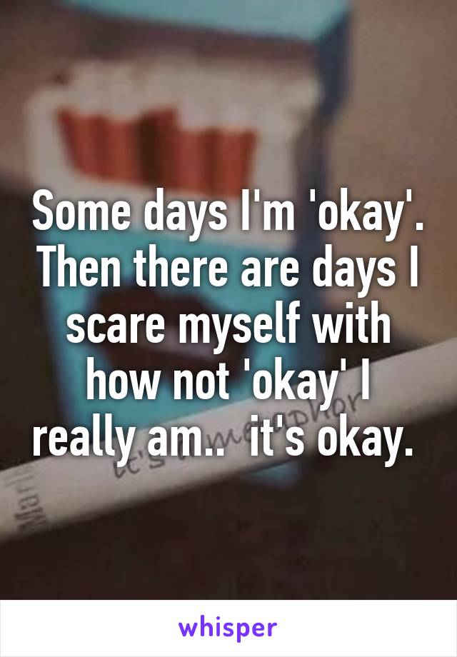 Some days I'm 'okay'. Then there are days I scare myself with how not 'okay' I really am..  it's okay. 