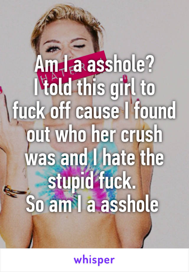 Am I a asshole?
I told this girl to fuck off cause I found out who her crush was and I hate the stupid fuck. 
So am I a asshole 