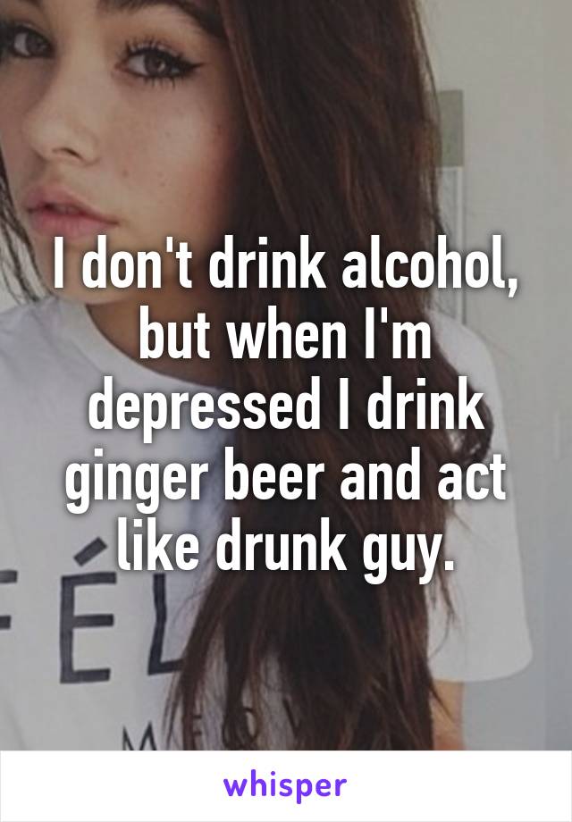 I don't drink alcohol, but when I'm depressed I drink ginger beer and act like drunk guy.