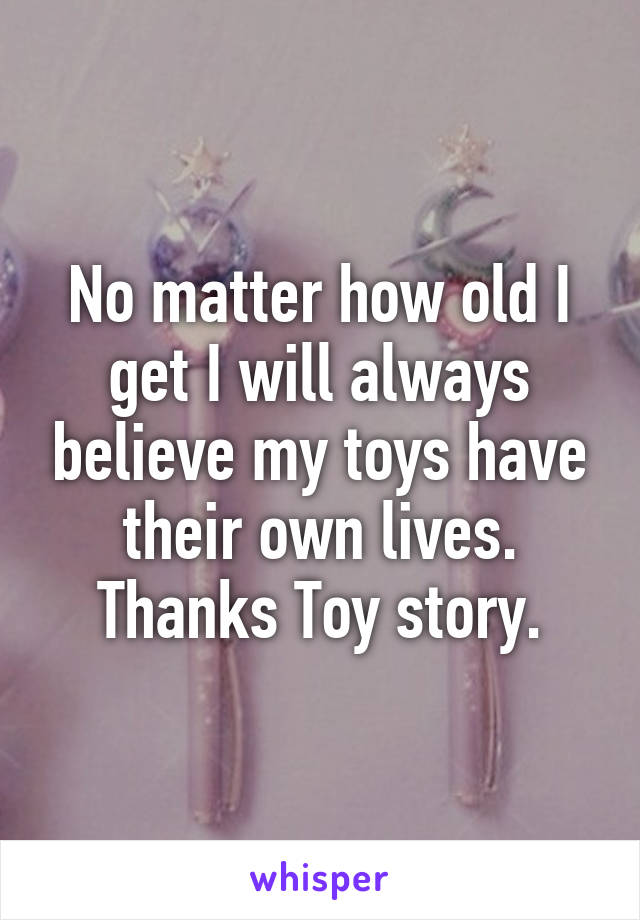 No matter how old I get I will always believe my toys have their own lives. Thanks Toy story.