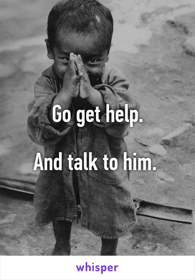 Go get help.

And talk to him. 