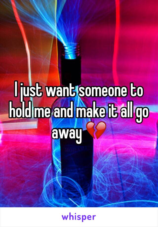 I just want someone to hold me and make it all go away 💔