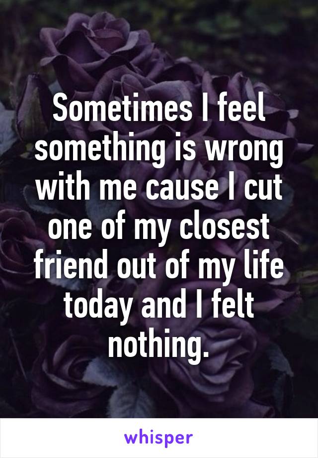 Sometimes I feel something is wrong with me cause I cut one of my closest friend out of my life today and I felt nothing.