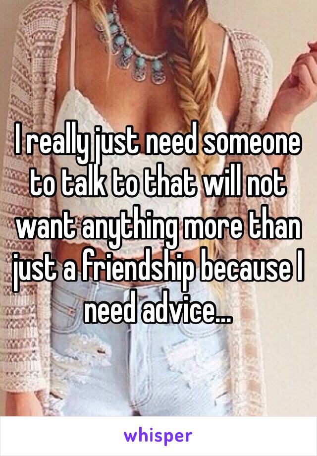 I really just need someone to talk to that will not want anything more than just a friendship because I need advice...