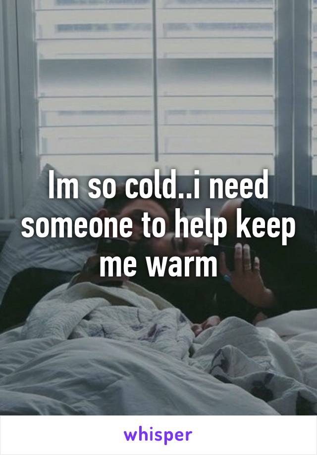 Im so cold..i need someone to help keep me warm