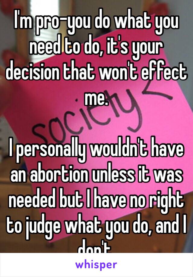 I'm pro-you do what you need to do, it's your decision that won't effect me. 

I personally wouldn't have an abortion unless it was needed but I have no right to judge what you do, and I don't. 