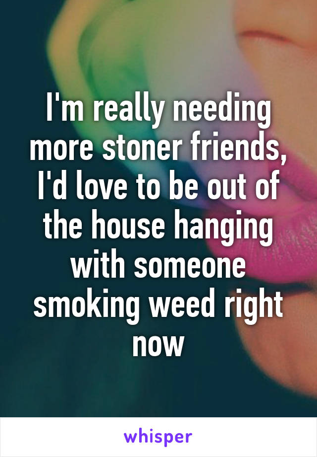 I'm really needing more stoner friends, I'd love to be out of the house hanging with someone smoking weed right now