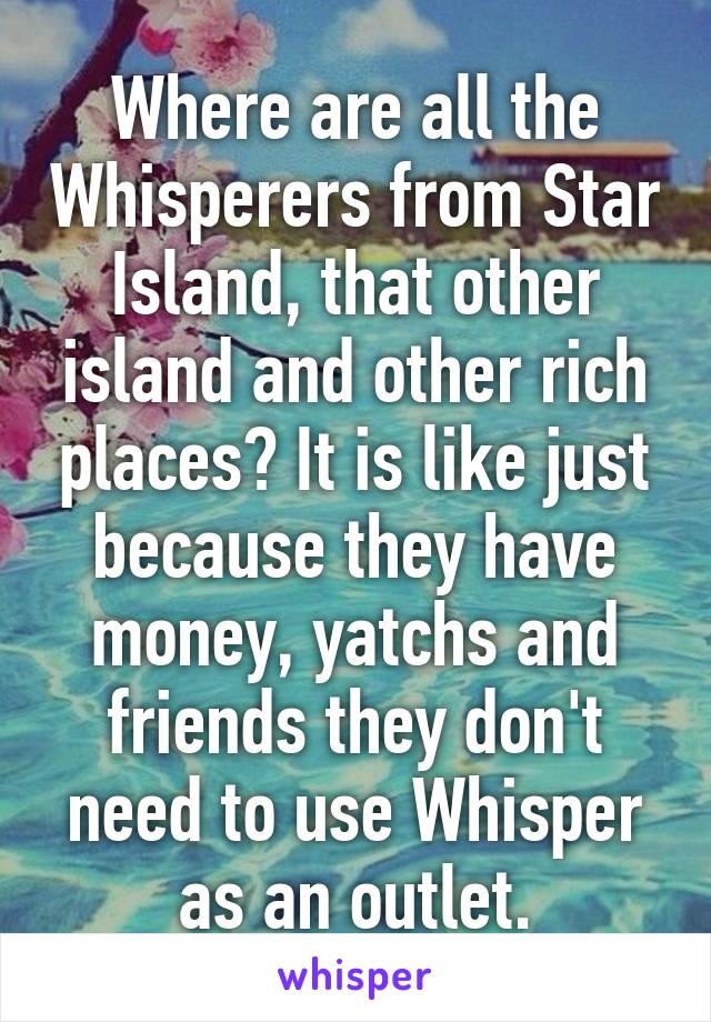 Where are all the Whisperers from Star Island, that other island and other rich places? It is like just because they have money, yatchs and friends they don't need to use Whisper as an outlet.