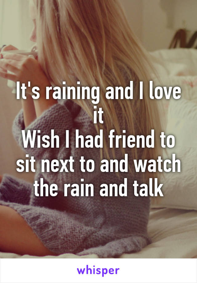 It's raining and I love it
Wish I had friend to sit next to and watch the rain and talk