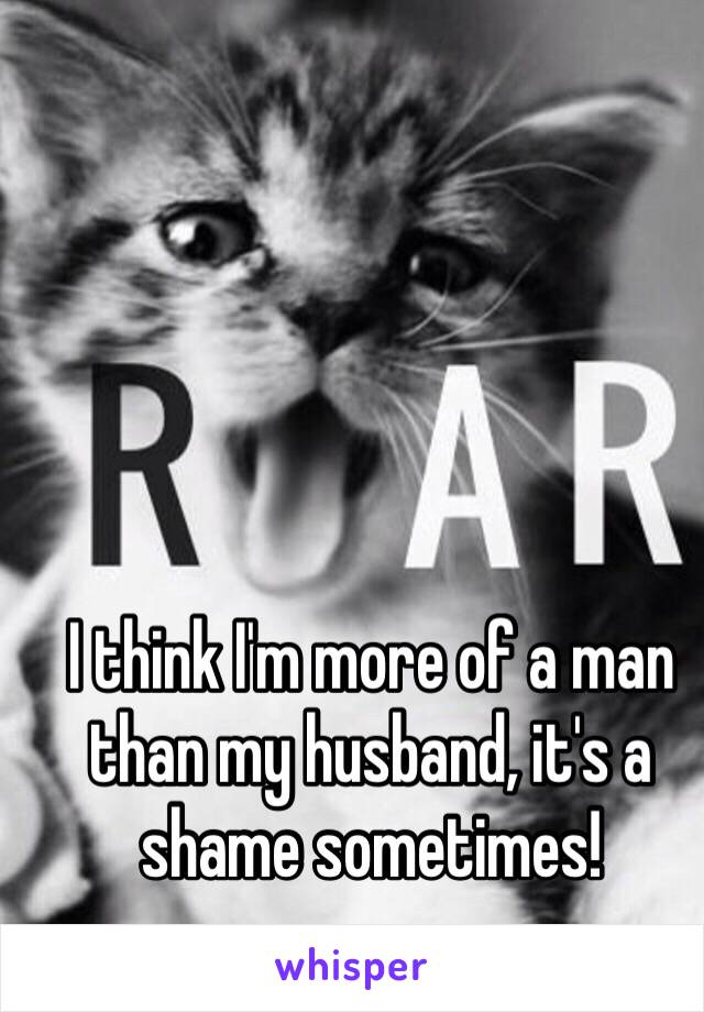 I think I'm more of a man than my husband, it's a shame sometimes! 