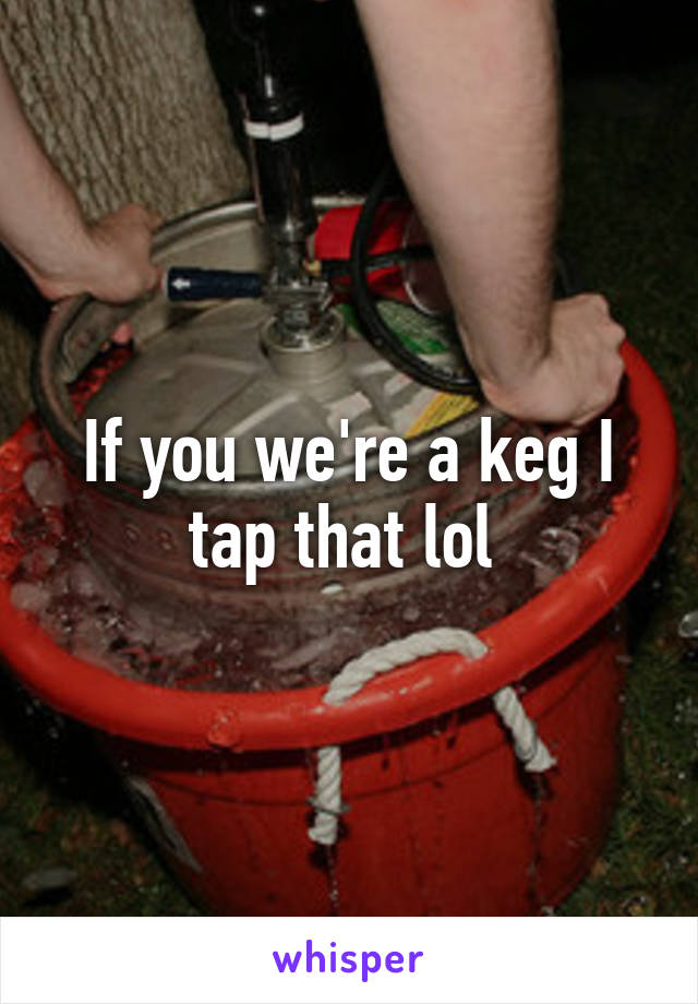 If you we're a keg I tap that lol 