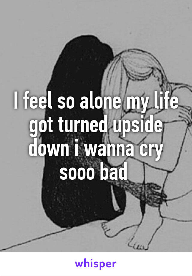 I feel so alone my life got turned upside down i wanna cry sooo bad 