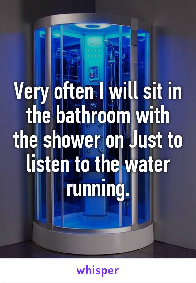 Very often I will sit in the bathroom with the shower on Just to listen to the water running.